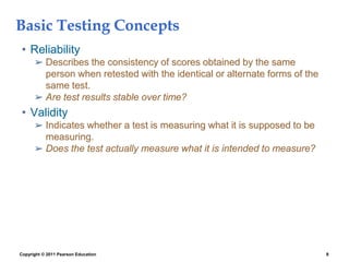 Copyright © 2011 Pearson Education 8
Basic Testing Concepts
• Reliability
➢ Describes the consistency of scores obtained by the same
person when retested with the identical or alternate forms of the
same test.
➢ Are test results stable over time?
• Validity
➢ Indicates whether a test is measuring what it is supposed to be
measuring.
➢ Does the test actually measure what it is intended to measure?
 
