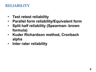 RELIABILITY
9
• Test retest reliability
• Parallel form reliability/Equivalent form
• Split half reliability (Spearman- brown
formula)
• Kuder Richardson method, Cronbach
alpha
• Inter rater reliability
 