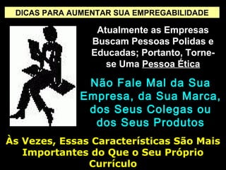 DICAS PARA AUMENTAR SUA EMPREGABILIDADE
Atualmente as EmpresasAtualmente as Empresas
Buscam Pessoas Polidas eBuscam Pessoas Polidas e
Educadas; Portanto, Torne-Educadas; Portanto, Torne-
se Umase Uma Pessoa ÉticaPessoa Ética
Não Fale Mal da SuaNão Fale Mal da Sua
Empresa, da Sua Marca,Empresa, da Sua Marca,
dos Seus Colegas oudos Seus Colegas ou
dos Seus Produtosdos Seus Produtos
Às Vezes, Essas Características São MaisÀs Vezes, Essas Características São Mais
Importantes do Que o Seu PróprioImportantes do Que o Seu Próprio
CurrículoCurrículo
 