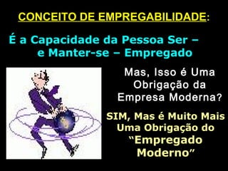 CONCEITO DE EMPREGABILIDADECONCEITO DE EMPREGABILIDADE::
É a Capacidade da Pessoa Ser –É a Capacidade da Pessoa Ser –
e Manter-se – Empregadoe Manter-se – Empregado
Mas, Isso é UmaMas, Isso é Uma
Obrigação daObrigação da
Empresa ModernaEmpresa Moderna ??
SIM, Mas é Muito MaisSIM, Mas é Muito Mais
Uma Obrigação doUma Obrigação do
““EmpregadoEmpregado
ModernoModerno””
 