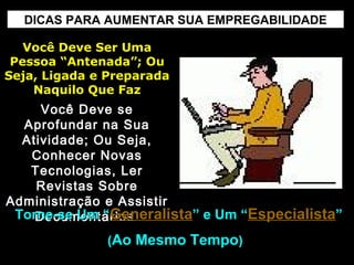 DICAS PARA AUMENTAR SUA EMPREGABILIDADE
Você Deve Ser UmaVocê Deve Ser Uma
Pessoa “Antenada”; OuPessoa “Antenada”; Ou
Seja, Ligada e PreparadaSeja, Ligada e Preparada
Naquilo Que FazNaquilo Que Faz
Você Deve seVocê Deve se
Aprofundar na SuaAprofundar na Sua
Atividade; Ou Seja,Atividade; Ou Seja,
Conhecer NovasConhecer Novas
Tecnologias, LerTecnologias, Ler
Revistas SobreRevistas Sobre
Administração e AssistirAdministração e Assistir
DocumentáriosDocumentáriosTorne-se Um “Torne-se Um “GeneralistaGeneralista” e Um “” e Um “EspecialistaEspecialista””
((Ao Mesmo TempoAo Mesmo Tempo))
 