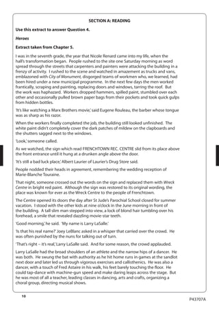 10 
P43707A 
SECTION A: READING 
Use this extract to answer Question 4. 
Heroes 
Extract taken from Chapter 5. 
I was in the seventh grade, the year that Nicole Renard came into my life, when the 
hall’s transformation began. People rushed to the site one Saturday morning as word 
spread through the streets that carpenters and painters were attacking the building in a 
frenzy of activity. I rushed to the scene and watched in amazement as trucks and vans, 
emblazoned with City of Monument, disgorged teams of workmen who, we learned, had 
been hired under a new municipal programme. In the next few days the men worked 
frantically, scraping and painting, replacing doors and windows, tarring the roof. But 
the work was haphazard. Workers dropped hammers, spilled paint, stumbled over each 
other and occasionally pulled brown paper bags from their pockets and took quick gulps 
from hidden bottles. 
‘It’s like watching a Marx Brothers movie,’ said Eugene Rouleau, the barber whose tongue 
was as sharp as his razor. 
When the workers finally completed the job, the building still looked unfinished. The 
white paint didn’t completely cover the dark patches of mildew on the clapboards and 
the shutters sagged next to the windows. 
‘Look,’ someone called. 
As we watched, the sign which read FRENCHTOWN REC. CENTRE slid from its place above 
the front entrance until it hung at a drunken angle above the door. 
‘It’s still a bad luck place,’ Albert Laurier of Laurier’s Drug Store said. 
People nodded their heads in agreement, remembering the wedding reception of 
Marie-Blanche Touraine. 
That night, someone crossed out the words on the sign and replaced them with Wreck 
Centre in bright red paint. Although the sign was restored to its original wording, the 
place was known for ever as the Wreck Centre to the people of Frenchtown. 
The Centre opened its doors the day after St Jude’s Parochial School closed for summer 
vacation. I stood with the other kids at nine o’clock in the June morning in front of 
the building. A tall slim man stepped into view, a lock of blond hair tumbling over his 
forehead, a smile that revealed dazzling movie-star teeth. 
‘Good morning,’ he said. ‘My name is Larry LaSalle.’ 
‘Is that his real name?’ Joey LeBlanc asked in a whisper that carried over the crowd. He 
was often punished by the nuns for talking out of turn. 
‘That’s right – it’s real,’ Larry LaSalle said. And for some reason, the crowd applauded. 
Larry LaSalle had the broad shoulders of an athlete and the narrow hips of a dancer. He 
was both. He swung the bat with authority as he hit home runs in games at the sandlot 
next door and later led us through vigorous exercises and callisthenics. He was also a 
dancer, with a touch of Fred Astaire in his walk, his feet barely touching the floor. He 
could tap-dance with machine-gun speed and make daring leaps across the stage. But 
he was most of all a teacher, leading classes in dancing, arts and crafts, organizing a 
choral group, directing musical shows. 
 