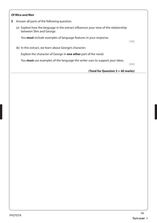 13 
P43707A 
Turn over 
Of Mice and Men 
5 Answer all parts of the following question. 
(a) Explore how the language in the extract influences your view of the relationship 
between Slim and George. 
You must include examples of language features in your response. 
(16) 
(b) In this extract, we learn about George’s character. 
Explore the character of George in one other part of the novel. 
You must use examples of the language the writer uses to support your ideas. 
(24) 
(Total for Question 5 = 40 marks) 
 