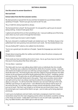14 
P43707A 
SECTION A: READING 
Use this extract to answer Question 6. 
Rani and Sukh 
Extract taken from the first Leicester section. 
My dad yawned as I passed him his tea and then he looked me up and down before 
speaking in Punjabi. ‘Haven’t you got any work to do?’ he said. 
‘No, ji,’ I told him, being respectful as always. 
‘No homework from school? No housework? It’s not good for a girl to just sit around 
doing nothing. It doesn’t look good, Rani.’ 
I sighed and said that I’d try to find something to do. I was just walking out of the living 
room when my mum came in through the front door. 
‘Mum, I need to go into town,’ I said in English. 
My mum, dressed in a traditional Punjabi suit, looked worn out. The flecks of grey in her 
pulled-back hair were growing more prominent each week. Her face looked drawn too. 
‘Are you feeling OK?’ I asked as she walked into the kitchen. 
‘You’re not a goreeh yet,’ she told me in Punjabi. ‘Speak the language you were born to 
speak.’ 
I forgot about enquiring after her welfare and told her about the phone company and 
the stationery I needed. 
‘Every week you have something else to do in town. Go on, go if you have to, but if I hear 
that you’re messing about like those other girls…’ 
‘I’m not, Mum - I promise.’ 
The ‘other girls’ my mum was talking about didn’t exist as individuals that she actually 
knew. The phrase was a collective shorthand for all the ills of western society – bad girls 
who tried to be English and went out with boys and got pregnant. Smoked like men and 
drank like them too. The kind of girls who were the subjects of gossip between the older 
women at the gurudwara and all the family gatherings that occurred – weddings, parties 
and even funerals. The girls who ran off with Muslim boys or left home and ended up in 
council flats, leaving their family izzat in the gutter. There were countless stories about 
such girls and my mum was always warning me about the consequences of ‘messing 
about’, as she put it. To call my home life restrictive was not even half way to the truth. 
I felt like I was living in an open prison: I was allowed out but always had to return at 
the end of the day. It’s a bit like caging a hungry animal and placing a bowl of food 
just out of reach. Not that I was hungry or an animal, but you know what I mean. Once 
the animal gets out it wants all the food it can get – just to make up for being deprived 
previously. 
I went up to my bedroom and sent Sukh a text back, arranging to meet him in town. 
Somewhere away from the main shopping centres where my brothers would be working 
in the shops we owned. I really didn’t want them to see me with Sukh, especially not 
Divy, my eldest brother, who I didn’t get on with too well. 
 