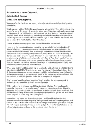 16 
P43707A 
SECTION A: READING 
Use this extract to answer Question 7. 
Riding the Black Cockatoo 
Extract taken from Chapter 15. 
Two days after the handover my parents phoned again; they needed to talk about the 
experience. 
‘You know, son,’ said my father, his voice breaking with emotion, ‘I’ve had to rethink sixty 
years of attitude. Those people yesterday, every one of them was such a pleasure to talk 
to. They were all just so friendly, so well presented, so clean.’ I almost choked as he said 
the word ‘clean’. I was about to say something, but smiled instead at the realisation of 
how far my father had journeyed in the last two days; all from just one interaction, one 
real contact which had lasted less than three hours. 
A week later Dad phoned again. He’d had an idea and he was excited. 
‘Listen, son, I’ve been thinking, you know that big old grindstone in the back yard?’ 
He was referring to the wheelbarrow-sized grindstone that he’d dragged from a dry 
Central Queensland creekbed over 30 years ago. The stone was crisscrossed in deep 
grooves formed by decades, perhaps centuries, of axe-head and spear sharpening. This 
stone exudes a steady radiance, as if it has somehow stored within its molecules the 
ambient energy of all those toolmakers who sat before it. As a child I regularly ran my 
hands along its deep, cool grooves and channels, my five little fingers like antennae, 
reconnecting with the patient labours of long ago. And now Dad was proposing that 
Aboriginal students share the same experience. 
‘When your mother and I took that trip to London,’ he said, referring to a holiday they’d 
taken in the early 1990s, ‘I‘ll never forget how the stonework there affected me. Seeing 
all those worn-away steps, entranceways and cobbles – already worn away before the 
First Fleet even sailed! It made me think about all the people who came before us and 
will continue to follow; it gave me some sort of perspective, I suppose.’ 
‘That’s exactly how I felt when I was there,’ I said, recalling the worn stonework of 
England, eroded water-like by time’s passing footsteps. 
‘Well, I reckon that grindstone would have the same effect on Aboriginal people, 
especially the young city ones who haven’t spent much time in the bush. After the 
ceremony I thought about the courtyard, what a peaceful place it was – imagine if that 
grindstone was set up there with a bit of a plaque, people could go and run their hands 
over it for years to come, long after we’re gone.’ 
I agreed with my father, and in my imagination I could see Aboriginal students 
reconnecting and drawing strength up through their hands; retracing the grooves and 
furrows of the past and with every infinitesimal finger-stroke adding their own story to 
this rock of ages. But not just Indigenous fingertips; the open hands of all races could 
acknowledge the past and add to the songlines within the stone. 
 