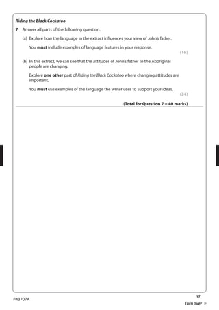 17 
P43707A 
Turn over 
Riding the Black Cockatoo 
7 Answer all parts of the following question. 
(a) Explore how the language in the extract influences your view of John’s father. 
You must include examples of language features in your response. 
(16) 
(b) In this extract, we can see that the attitudes of John’s father to the Aboriginal 
people are changing. 
Explore one other part of Riding the Black Cockatoo where changing attitudes are 
important. 
You must use examples of the language the writer uses to support your ideas. 
(24) 
(Total for Question 7 = 40 marks) 
 