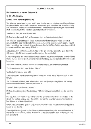 18 
P43707A 
SECTION A: READING 
Use this extract to answer Question 8. 
To Kill a Mockingbird 
Extract taken from Chapter 10 (X). 
Tim Johnson was advancing at a snail’s pace, but he was not playing or sniffing at foliage: 
he seemed dedicated to one course and motivated by an invisible force that was inching 
him towards us. We could see him shiver like a horse shedding flies; his jaw opened and 
shut; he was alist, but he was being pulled gradually towards us. 
‘He’s lookin’ for a place to die,’ said Jem. 
Mr Tate turned around. ‘He’s far from dead, Jem, he hasn’t got started yet.’ 
Tim Johnson reached the side-street that ran in front of the Radley Place, and what 
remained of his poor mind made him pause and seem to consider which road he would 
take. He made a few hesitant steps and stopped in front of the Radley gate; then he tried 
to turn around, but was having difficulty. 
Atticus said, ‘He’s within range, Heck. You better get him now before he goes down the 
side street – Lord knows who’s around the corner. Go inside, Cal.’ 
Calpurnia opened the screen door, latched it behind her, then unlatched it and held on to 
the hook. She tried to block Jem and me with her body, but we looked out from beneath 
her arms. 
‘Take him, Mr Finch.’ Mr Tate handed the rifle to Atticus; Jem and I nearly fainted. 
‘Don’t waste time, Heck,’ said Atticus. ‘Go on.’ 
‘Mr Finch, this is a one-shot job.’ 
Atticus shook his head vehemently: ‘Don’t just stand there, Heck! He won’t wait all day 
for you – ’ 
‘For God’s sake, Mr Finch, look where he is! Miss and you’ll go straight into the Radley 
house! I can’t shoot that well and you know it!’ 
‘I haven’t shot a gun in thirty years – ’ 
Mr Tate almost threw the rifle at Atticus. ‘I’d feel mighty comfortable if you did now,’ he 
said. 
In a fog, Jem and I watched our father take the gun and walk out into the middle of the 
street. He walked quickly, but I thought he moved like an underwater swimmer; time 
had slowed to a nauseating crawl. 
When Atticus raised his glasses Calpurnia murmured, ‘Sweet Jesus help him,’ and put her 
hands to her cheeks. 
Atticus pushed his glasses to his forehead; they slipped down, and he dropped them in 
the street. In the silence, I heard them crack. Atticus rubbed his eyes and chin; we saw 
him blink hard. 
 