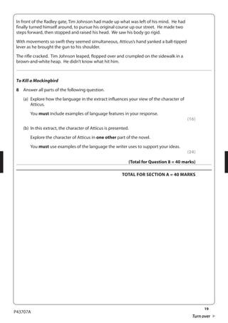 19 
P43707A 
Turn over 
In front of the Radley gate, Tim Johnson had made up what was left of his mind. He had 
finally turned himself around, to pursue his original course up our street. He made two 
steps forward, then stopped and raised his head. We saw his body go rigid. 
With movements so swift they seemed simultaneous, Atticus’s hand yanked a ball-tipped 
lever as he brought the gun to his shoulder. 
The rifle cracked. Tim Johnson leaped, flopped over and crumpled on the sidewalk in a 
brown-and-white heap. He didn’t know what hit him. 
To Kill a Mockingbird 
8 Answer all parts of the following question. 
(a) Explore how the language in the extract influences your view of the character of 
Atticus. 
You must include examples of language features in your response. 
(16) 
(b) In this extract, the character of Atticus is presented. 
Explore the character of Atticus in one other part of the novel. 
You must use examples of the language the writer uses to support your ideas. 
(24) 
(Total for Question 8 = 40 marks) 
TOTAL FOR SECTION A = 40 MARKS 
 