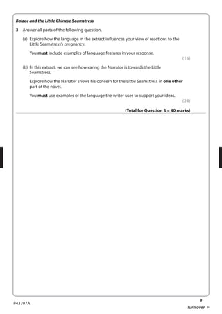 9 
P43707A 
Turn over 
Balzac and the Little Chinese Seamstress 
3 Answer all parts of the following question. 
(a) Explore how the language in the extract influences your view of reactions to the 
Little Seamstress’s pregnancy. 
You must include examples of language features in your response. 
(16) 
(b) In this extract, we can see how caring the Narrator is towards the Little 
Seamstress. 
Explore how the Narrator shows his concern for the Little Seamstress in one other 
part of the novel. 
You must use examples of the language the writer uses to support your ideas. 
(24) 
(Total for Question 3 = 40 marks) 
 