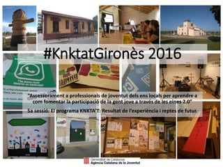 #KnktatGironès 2016
“Assessorament a professionals de joventut dels ens locals per aprendre a
com fomentar la participació de la gent jove a través de les eines 2.0”
5a sessió: El programa KNKTA’T: Resultat de l’experiència i reptes de futur.
 