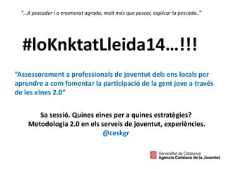 #loKnktatLleida14…!!! 
“Assessorament a professionals de joventut dels ens locals per 
aprendre a com fomentar la participació de la gent jove a través 
de les eines 2.0” 
5a sessió. Quines eines per a quines estratègies? 
Metodologia 2.0 en els serveis de joventut, experiències. 
@ceskgr 
 