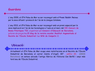 Guardons
L'any 2009, el CFA Palau de Mar va ser reconegut amb el Premi Baldiri Reixac
per la seva difusió i promoció de l'ús de la Llengua Catalana.
L'any 2013, el CFA Palau de Mar va ser reconegut amb un premi especial per la
seva implicació en l'ús de les tecnologies a l'aula en el marc del III Concurs de
Bones Pràctiques TIC, organitzat pel Consorci d'Educació de Barcelona,
gràcies als projectes El blog de la revista escolar, Realitat Augmentada al
Recinte de l'Escola Industrial i La Wiki de Competic 2.
Ubicació:
Actualment el CFA Palau de Mar ocupa unes instal·lacions en el Recinte de l'Escola
Industrial de Barcelona al carrer Comte d'Urgell, 187 , edifici 20, (08036
Barcelona) on estava ubicada l'antiga fàbrica de filatures Can Batlló i anys més
tard seu de l'Escola Industrial.
 
