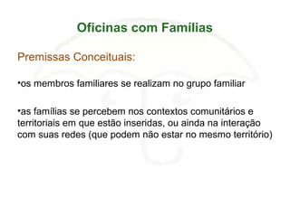 Oficinas com Famílias
Premissas Conceituais:
•os membros familiares se realizam no grupo familiar
•as famílias se percebem nos contextos comunitários e
territoriais em que estão inseridas, ou ainda na interação
com suas redes (que podem não estar no mesmo território)
 