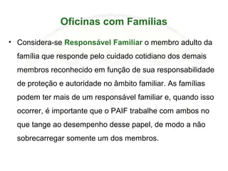 Oficinas com Famílias
• Considera-se Responsável Familiar o membro adulto da
família que responde pelo cuidado cotidiano dos demais
membros reconhecido em função de sua responsabilidade
de proteção e autoridade no âmbito familiar. As famílias
podem ter mais de um responsável familiar e, quando isso
ocorrer, é importante que o PAIF trabalhe com ambos no
que tange ao desempenho desse papel, de modo a não
sobrecarregar somente um dos membros.
 