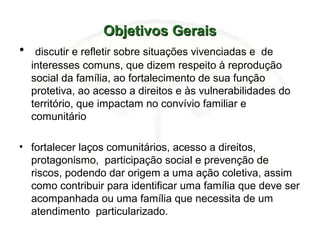 Objetivos GeraisObjetivos Gerais
• discutir e refletir sobre situações vivenciadas e de
interesses comuns, que dizem respeito à reprodução
social da família, ao fortalecimento de sua função
protetiva, ao acesso a direitos e às vulnerabilidades do
território, que impactam no convívio familiar e
comunitário
• fortalecer laços comunitários, acesso a direitos,
protagonismo, participação social e prevenção de
riscos, podendo dar origem a uma ação coletiva, assim
como contribuir para identificar uma família que deve ser
acompanhada ou uma família que necessita de um
atendimento particularizado.
 