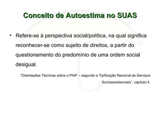 Conceito de Autoestima no SUASConceito de Autoestima no SUAS
• Refere-se à perspectiva social/política, na qual significa
reconhecer-se como sujeito de direitos, a partir do
questionamento do predomínio de uma ordem social
desigual.
“Orientações Técnicas sobre o PAIF – segundo a Tipificação Nacional de Serviços
Socioassistenciais”, capítulo 4.
 