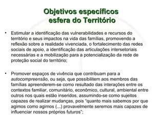 Objetivos específicosObjetivos específicos
esfera do Territórioesfera do Território
• Estimular a identificação das vulnerabilidades e recursos do
território e seus impactos na vida das famílias, promovendo a
reflexão sobre a realidade vivenciada, o fortalecimento das redes
sociais de apoio, a identificação das articulações intersetoriais
necessárias e a mobilização para a potencialização da rede de
proteção social do território;
• Promover espaços de vivência que contribuam para a
autocompreensão, ou seja, que possibilitem aos membros das
famílias apreenderem-se como resultado das interações entre os
contextos familiar, comunitário, econômico, cultural, ambiental entre
outros nos quais estão inseridos, assumindo-se como sujeitos
capazes de realizar mudanças, pois “quanto mais sabemos por que
agimos como agimos (...) provavelmente seremos mais capazes de
influenciar nossos próprios futuros”;
 