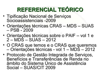 REFERENCIAL TEÓRICOREFERENCIAL TEÓRICO
• Tipificação Nacional de Serviços
Socioassistenciais -2009
• Orientações técnicas CRAS – MDS – SUAS
– PSB - 2009
• Orientações técnicas sobre o PAIF – vol 1 e
2 – MDS – SUAS – 2012
• O CRAS que temos e o CRAS que queremos
– Orientações técnicas - vol 1 – MDS – 2012
• Protocolo de Gestão Integrada de Serviços,
Benefícios e Transferências de Renda no
âmbito do Sistema Único de Assistência
Social – SUAS/CIT 2009
 