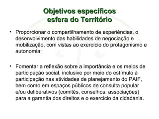 Objetivos específicosObjetivos específicos
esfera do Territórioesfera do Território
• Proporcionar o compartilhamento de experiências, o
desenvolvimento das habilidades de negociação e
mobilização, com vistas ao exercício do protagonismo e
autonomia;
• Fomentar a reflexão sobre a importância e os meios de
participação social, inclusive por meio do estímulo à
participação nas atividades de planejamento do PAIF,
bem como em espaços públicos de consulta popular
e/ou deliberativos (comitês, conselhos, associações)
para a garantia dos direitos e o exercício da cidadania.
 