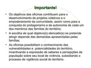 Importante!Importante!
• Os objetivos das oficinas contribuem para o
desenvolvimento de projetos coletivos e o
empoderamento da comunidade, assim como para a
conquista do protagonismo e da autonomia de cada um
dos membros das famílias do território;
• A escolha de qual objetivo(s) elencado(s) se pretende
atingir depende das demandas apresentadas pelas
famílias.
• As oficinas possibilitam o conhecimento das
vulnerabilidades e potencialidades do território,
incentivando a expressão de saberes e percepções da
população sobre seu local de vivência, subsidiando o
processo de vigilância social do território.
 