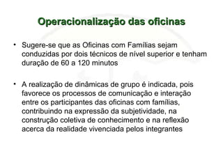 Operacionalização das oficinasOperacionalização das oficinas
• Sugere-se que as Oficinas com Famílias sejam
conduzidas por dois técnicos de nível superior e tenham
duração de 60 a 120 minutos
• A realização de dinâmicas de grupo é indicada, pois
favorece os processos de comunicação e interação
entre os participantes das oficinas com famílias,
contribuindo na expressão da subjetividade, na
construção coletiva de conhecimento e na reflexão
acerca da realidade vivenciada pelos integrantes
 