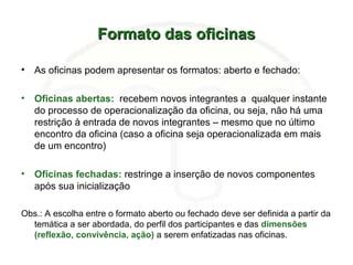 Formato das oficinasFormato das oficinas
• As oficinas podem apresentar os formatos: aberto e fechado:
• Oficinas abertas: recebem novos integrantes a qualquer instante
do processo de operacionalização da oficina, ou seja, não há uma
restrição à entrada de novos integrantes – mesmo que no último
encontro da oficina (caso a oficina seja operacionalizada em mais
de um encontro)
• Oficinas fechadas: restringe a inserção de novos componentes
após sua inicialização
Obs.: A escolha entre o formato aberto ou fechado deve ser definida a partir da
temática a ser abordada, do perfil dos participantes e das dimensões
(reflexão, convivência, ação) a serem enfatizadas nas oficinas.
 