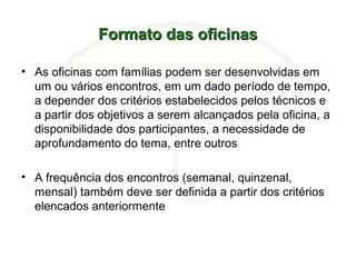 Formato das oficinasFormato das oficinas
• As oficinas com famílias podem ser desenvolvidas em
um ou vários encontros, em um dado período de tempo,
a depender dos critérios estabelecidos pelos técnicos e
a partir dos objetivos a serem alcançados pela oficina, a
disponibilidade dos participantes, a necessidade de
aprofundamento do tema, entre outros
• A frequência dos encontros (semanal, quinzenal,
mensal) também deve ser definida a partir dos critérios
elencados anteriormente
 