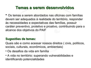 Temas a serem desenvolvidosTemas a serem desenvolvidos
• Os temas a serem abordados nas oficinas com famílias
devem ser adequados à realidade do território, responder
às necessidades e expectativas das famílias, possuir
caráter preventivo, protetivo e proativo, contribuindo para o
alcance dos objetivos do PAIF
Sugestões de temas:Sugestões de temas:
Quais são e como acessar nossos direitos ( civis, políticos,
sociais, culturais, econômicos, ambientais)
• Os desafios da vida em família
• A vida no território: superando vulnerabilidades e
identificando potencialidades
 