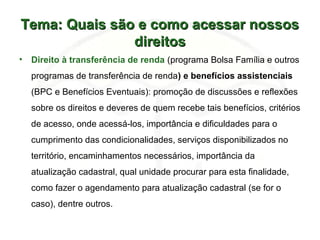 Tema: Quais são e como acessar nossosTema: Quais são e como acessar nossos
direitosdireitos
• Direito à transferência de renda (programa Bolsa Família e outros
programas de transferência de renda) e benefícios assistenciais
(BPC e Benefícios Eventuais): promoção de discussões e reflexões
sobre os direitos e deveres de quem recebe tais benefícios, critérios
de acesso, onde acessá-los, importância e dificuldades para o
cumprimento das condicionalidades, serviços disponibilizados no
território, encaminhamentos necessários, importância da
atualização cadastral, qual unidade procurar para esta finalidade,
como fazer o agendamento para atualização cadastral (se for o
caso), dentre outros.
 