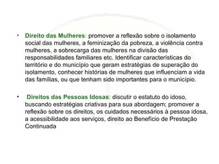 • Direito das Mulheres: promover a reflexão sobre o isolamento
social das mulheres, a feminização da pobreza, a violência contra
mulheres, a sobrecarga das mulheres na divisão das
responsabilidades familiares etc. Identificar características do
território e do município que geram estratégias de superação do
isolamento, conhecer histórias de mulheres que influenciam a vida
das famílias, ou que tenham sido importantes para o município.
• Direitos das Pessoas Idosas: discutir o estatuto do idoso,
buscando estratégias criativas para sua abordagem; promover a
reflexão sobre os direitos, os cuidados necessários à pessoa idosa,
a acessibilidade aos serviços, direito ao Benefício de Prestação
Continuada
 
