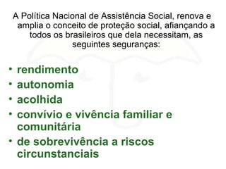 A Política Nacional de Assistência Social, renova e
amplia o conceito de proteção social, afiançando a
todos os brasileiros que dela necessitam, as
seguintes seguranças:
• rendimento
• autonomia
• acolhida
• convívio e vivência familiar e
comunitária
• de sobrevivência a riscos
circunstanciais
 