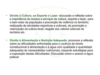 • Direito à Cultura, ao Esporte e Lazer: discussão e reflexão sobre
a importância do acesso a serviços de cultura, esporte e lazer, para
o bem estar da população e prevenção de violência no território;
realização de atividades esportivas e culturais, de promoção e
valorização da cultura local; resgate dos valores culturais do
território etc.
• Direito à Alimentação e Nutrição Adequada: promover a reflexão
sobre as dificuldades enfrentadas para o usufruto do direito
constitucional à alimentação e à água com qualidade e quantidade
adequadas às necessidades nutricionais, traçando estratégias para
a superação destas dificuldades. Discussão sobre o acesso à água
potável
 