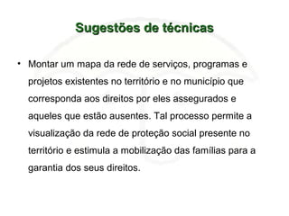 Sugestões de técnicasSugestões de técnicas
• Montar um mapa da rede de serviços, programas e
projetos existentes no território e no município que
corresponda aos direitos por eles assegurados e
aqueles que estão ausentes. Tal processo permite a
visualização da rede de proteção social presente no
território e estimula a mobilização das famílias para a
garantia dos seus direitos.
 