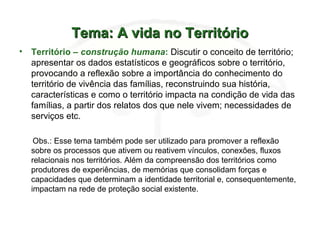 Tema: A vida no TerritórioTema: A vida no Território
• Território – construção humana: Discutir o conceito de território;
apresentar os dados estatísticos e geográficos sobre o território,
provocando a reflexão sobre a importância do conhecimento do
território de vivência das famílias, reconstruindo sua história,
características e como o território impacta na condição de vida das
famílias, a partir dos relatos dos que nele vivem; necessidades de
serviços etc.
Obs.: Esse tema também pode ser utilizado para promover a reflexão
sobre os processos que ativem ou reativem vínculos, conexões, fluxos
relacionais nos territórios. Além da compreensão dos territórios como
produtores de experiências, de memórias que consolidam forças e
capacidades que determinam a identidade territorial e, consequentemente,
impactam na rede de proteção social existente.
 