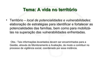 Tema: A vida no territórioTema: A vida no território
• Território – local de potencialidades e vulnerabilidades:
elaboração de estratégias para identificar e fortalecer as
potencialidades das famílias, bem como para mobilizá-
las na superação das vulnerabilidades enfrentadas.
Obs.: Tais informações levantados devem ser encaminhados para a
Gestão, através do Monitoramento e Avaliação, de modo a contribuir no
processo de vigilância social, coordenado por essa instância.
 