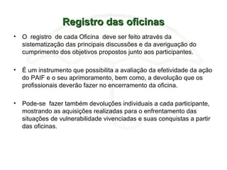 Registro das oficinasRegistro das oficinas
• O registro de cada Oficina deve ser feito através da
sistematização das principais discussões e da averiguação do
cumprimento dos objetivos propostos junto aos participantes.
• É um instrumento que possibilita a avaliação da efetividade da ação
do PAIF e o seu aprimoramento, bem como, a devolução que os
profissionais deverão fazer no encerramento da oficina.
• Pode-se fazer também devoluções individuais a cada participante,
mostrando as aquisições realizadas para o enfrentamento das
situações de vulnerabilidade vivenciadas e suas conquistas a partir
das oficinas.
 