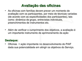 Avaliação das oficinasAvaliação das oficinas
• As oficinas com famílias devem prever um momento de
avaliação com os participantes, por meio de técnicas variadas
(de acordo com as especificidades dos participantes), tais
como: dinâmica de grupo, entrevistas individuais,
preenchimentos de instrumentos etc.
• Além de verificar o cumprimento dos objetivos, a avaliação é
um importante instrumento de aprimoramento da ação
Destaque:Destaque:
• Oficinas = ação importante no desenvolvimento do PAIF
dada sua potencialidade em atingir os objetivos do Serviço.
 