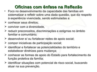 Oficinas com ênfase na ReflexãoOficinas com ênfase na Reflexão
• Foco no desenvolvimento da capacidade das famílias em
sistematizar e refletir sobre uma dada questão, que diz respeito
à experiência vivenciada, sendo estimuladas a:
 conhecer seus direitos;
 conviver com a diversidade,
 reduzir preconceitos, discriminações e estigmas no âmbito
familiar e comunitário;
 desenvolver e/ ou fortalecer redes de apoio social;
 compor iniciativas de participação social;
 identificar e fortalecer as potencialidades do território e
estabelecer diretrizes para mudança;
 conhecer as formas de apoio do Estado para fortalecimento da
função protetiva da família;
 identificar situações com potencial de risco social, buscando
atuar na sua prevenção.
 