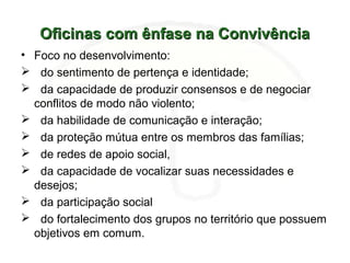 Oficinas com ênfase na ConvivênciaOficinas com ênfase na Convivência
• Foco no desenvolvimento:
 do sentimento de pertença e identidade;
 da capacidade de produzir consensos e de negociar
conflitos de modo não violento;
 da habilidade de comunicação e interação;
 da proteção mútua entre os membros das famílias;
 de redes de apoio social,
 da capacidade de vocalizar suas necessidades e
desejos;
 da participação social
 do fortalecimento dos grupos no território que possuem
objetivos em comum.
 