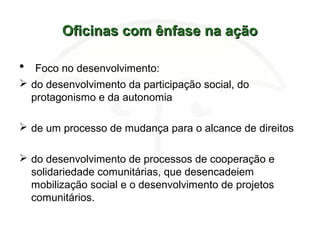 Oficinas com ênfase na açãoOficinas com ênfase na ação
• Foco no desenvolvimento:
 do desenvolvimento da participação social, do
protagonismo e da autonomia
 de um processo de mudança para o alcance de direitos
 do desenvolvimento de processos de cooperação e
solidariedade comunitárias, que desencadeiem
mobilização social e o desenvolvimento de projetos
comunitários.
 