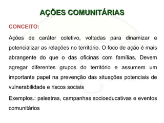 AÇÕES COMUNITÁRIASAÇÕES COMUNITÁRIAS
CONCEITO:
Ações de caráter coletivo, voltadas para dinamizar e
potencializar as relações no território. O foco de ação é mais
abrangente do que o das oficinas com famílias. Devem
agregar diferentes grupos do território e assumem um
importante papel na prevenção das situações potenciais de
vulnerabilidade e riscos sociais
Exemplos.: palestras, campanhas socioeducativas e eventos
comunitários
 