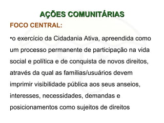 AÇÕES COMUNITÁRIASAÇÕES COMUNITÁRIAS
FOCO CENTRAL:
•o exercício da Cidadania Ativa, apreendida como
um processo permanente de participação na vida
social e política e de conquista de novos direitos,
através da qual as famílias/usuários devem
imprimir visibilidade pública aos seus anseios,
interesses, necessidades, demandas e
posicionamentos como sujeitos de direitos
 