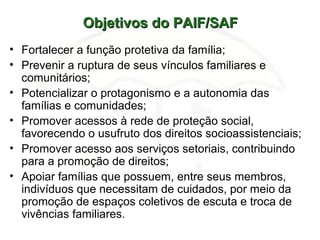 Objetivos do PAIF/SAFObjetivos do PAIF/SAF
• Fortalecer a função protetiva da família;
• Prevenir a ruptura de seus vínculos familiares e
comunitários;
• Potencializar o protagonismo e a autonomia das
famílias e comunidades;
• Promover acessos à rede de proteção social,
favorecendo o usufruto dos direitos socioassistenciais;
• Promover acesso aos serviços setoriais, contribuindo
para a promoção de direitos;
• Apoiar famílias que possuem, entre seus membros,
indivíduos que necessitam de cuidados, por meio da
promoção de espaços coletivos de escuta e troca de
vivências familiares.
 