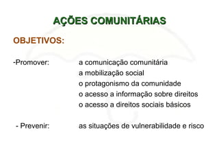AÇÕES COMUNITÁRIASAÇÕES COMUNITÁRIAS
OBJETIVOS:
-Promover: a comunicação comunitária
a mobilização social
o protagonismo da comunidade
o acesso a informação sobre direitos
o acesso a direitos sociais básicos
- Prevenir: as situações de vulnerabilidade e risco
 