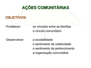 AÇÕES COMUNITÁRIASAÇÕES COMUNITÁRIAS
OBJETIVOS:
-Fortalecer: os vínculos entre as famílias
o vínculo comunitário
-Desenvolver: a sociabilidade
o sentimento de coletividade
o sentimento de pertencimento
a organização comunitária
 