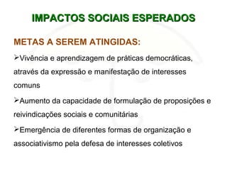 IMPACTOS SOCIAIS ESPERADOSIMPACTOS SOCIAIS ESPERADOS
METAS A SEREM ATINGIDAS:
Vivência e aprendizagem de práticas democráticas,
através da expressão e manifestação de interesses
comuns
Aumento da capacidade de formulação de proposições e
reivindicações sociais e comunitárias
Emergência de diferentes formas de organização e
associativismo pela defesa de interesses coletivos
 