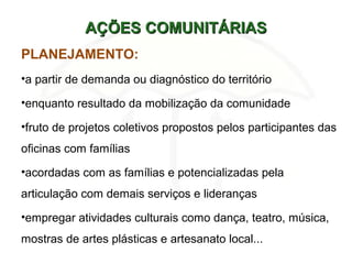 AÇÕES COMUNITÁRIASAÇÕES COMUNITÁRIAS
PLANEJAMENTO:
•a partir de demanda ou diagnóstico do território
•enquanto resultado da mobilização da comunidade
•fruto de projetos coletivos propostos pelos participantes das
oficinas com famílias
•acordadas com as famílias e potencializadas pela
articulação com demais serviços e lideranças
•empregar atividades culturais como dança, teatro, música,
mostras de artes plásticas e artesanato local...
 