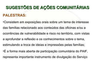 SUGESTÕES DE AÇÕES COMUNITÁRIASSUGESTÕES DE AÇÕES COMUNITÁRIAS
PALESTRAS:
•Consistem em exposições orais sobre um tema de interesse
das famílias relacionado aos conteúdos das oficinas e/ou a
ocorrências de vulnerabilidade e risco no território, com vistas
a aprofundar a reflexão e os conhecimentos sobre o tema,
estimulando a troca de ideias e impressões pelas famílias;
•É a forma mais aberta de participação comunitária do PAIF,
representa importante instrumento de divulgação do Serviço
 