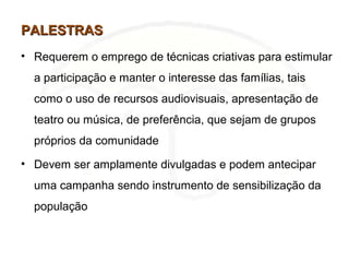PALESTRASPALESTRAS
• Requerem o emprego de técnicas criativas para estimular
a participação e manter o interesse das famílias, tais
como o uso de recursos audiovisuais, apresentação de
teatro ou música, de preferência, que sejam de grupos
próprios da comunidade
• Devem ser amplamente divulgadas e podem antecipar
uma campanha sendo instrumento de sensibilização da
população
 