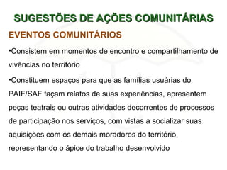 SUGESTÕES DE AÇÕES COMUNITÁRIASSUGESTÕES DE AÇÕES COMUNITÁRIAS
EVENTOS COMUNITÁRIOS
•Consistem em momentos de encontro e compartilhamento de
vivências no território
•Constituem espaços para que as famílias usuárias do
PAIF/SAF façam relatos de suas experiências, apresentem
peças teatrais ou outras atividades decorrentes de processos
de participação nos serviços, com vistas a socializar suas
aquisições com os demais moradores do território,
representando o ápice do trabalho desenvolvido
 